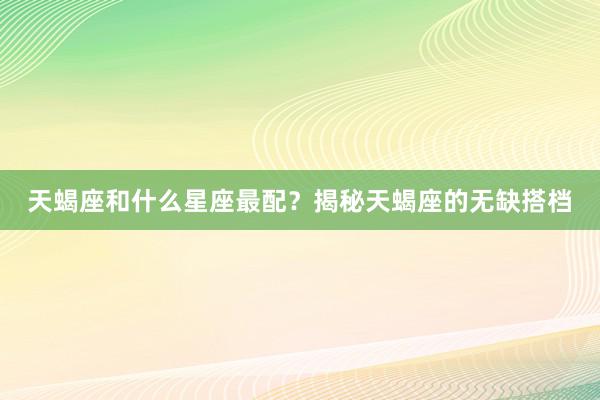 天蝎座和什么星座最配？揭秘天蝎座的无缺搭档