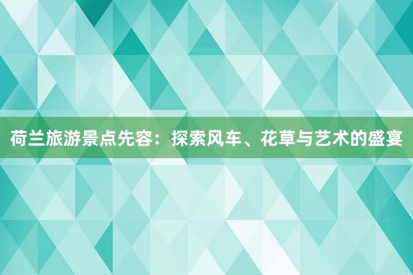 荷兰旅游景点先容：探索风车、花草与艺术的盛宴